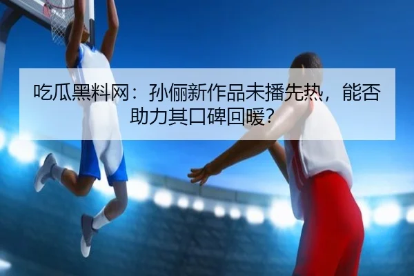 吃瓜黑料网：孙俪新作品未播先热，能否助力其口碑回暖？